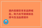 国内氨糖软骨素品牌崛起，助力关节健康新选择与生活品质提升