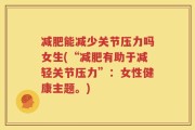 减肥能减少关节压力吗女生(“减肥有助于减轻关节压力”：女性健康主题。)