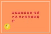 天猫国际软骨素 优质之选 助力关节健康养护