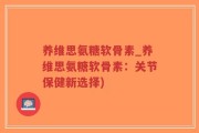 养维思氨糖软骨素_养维思氨糖软骨素：关节保健新选择)