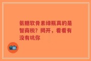 氨糖软骨素绿瓶真的是智商税？揭开，看看有没有坑你