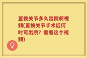 置换关节多久出院啊视频(置换关节手术后何时可出院？看看这个视频)