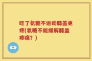 吃了氨糖不运动膝盖更疼(氨糖不能缓解膝盖疼痛？)