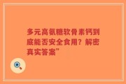 多元高氨糖软骨素钙到底能否安全食用？解密真实答案”