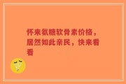 怀来氨糖软骨素价格，居然如此亲民，快来看看