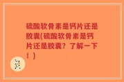 硫酸软骨素是钙片还是胶囊(硫酸软骨素是钙片还是胶囊？了解一下！)