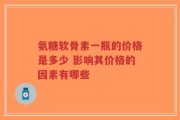 氨糖软骨素一瓶的价格是多少 影响其价格的因素有哪些
