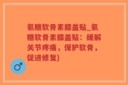 氨糖软骨素膝盖贴_氨糖软骨素膝盖贴：缓解关节疼痛，保护软骨，促进修复)