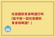 吃氨糖软骨素喝酒行吗(能不能一起吃氨糖软骨素和喝酒？)