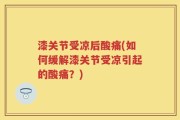 漆关节受凉后酸痛(如何缓解漆关节受凉引起的酸痛？)