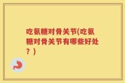 吃氨糖对骨关节(吃氨糖对骨关节有哪些好处？)