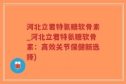 河北立君特氨糖软骨素_河北立君特氨糖软骨素：高效关节保健新选择)