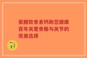 氨糖软骨素钙助您健康百年关爱骨骼与关节的完美选择