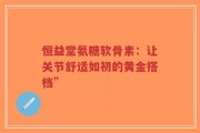 恒益堂氨糖软骨素：让关节舒适如初的黄金搭档”