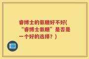 睿博士的氨糖好不好(“睿博士氨糖”是否是一个好的选择？)
