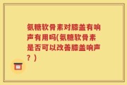 氨糖软骨素对膝盖有响声有用吗(氨糖软骨素是否可以改善膝盖响声？)