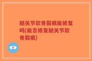 腿关节软骨裂痕能修复吗(能否修复腿关节软骨裂痕)