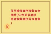 关节磨损案例视频大全图片(50例关节磨损患者视频案例分享合集)