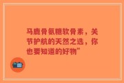 马鹿骨氨糖软骨素，关节护航的天然之选，你也要知道的好物”