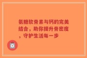 氨糖软骨素与钙的完美结合，助你提升骨密度，守护生活每一步
