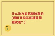 什么地方卖氨糖胶囊的(哪里可购买氨基葡萄糖胶囊？)