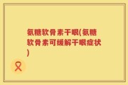 氨糖软骨素干眼(氨糖软骨素可缓解干眼症状)
