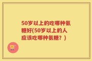 50岁以上的吃哪种氨糖好(50岁以上的人应该吃哪种氨糖？)
