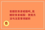 氨糖软骨素嚼服吗_氨糖软骨素嚼服：使用方法与注意事项解析