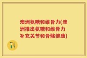 澳洲氨糖和维骨力(澳洲推出氨糖和维骨力 补充关节和骨骼健康)