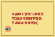 海南颞下颚关节紊乱医院(解决海南颞下颚关节紊乱的专业医院)