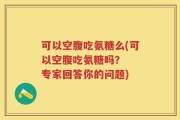 可以空腹吃氨糖么(可以空腹吃氨糖吗？  专家回答你的问题)
