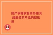 国产氨糖软骨素外用膏 缓解关节不适的新选择