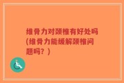 维骨力对颈椎有好处吗(维骨力能缓解颈椎问题吗？)