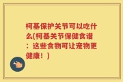 柯基保护关节可以吃什么(柯基关节保健食谱：这些食物可让宠物更健康！)