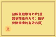 盐酸氨糖维骨力片(盐酸氨糖维骨力片：维护骨骼健康的有效选择)