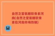 自然之堂氨糖软骨素河南(自然之堂氨糖软骨素在河南市场热销)