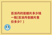 百消丹的氨糖片多少钱一瓶(百消丹氨糖片售价多少？)