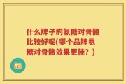 什么牌子的氨糖对骨骼比较好呢(哪个品牌氨糖对骨骼效果更佳？)