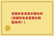 安糖软骨素需长期吃吗(安糖软骨素需要长期服用吗？)