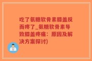 吃了氨糖软骨素膝盖反而疼了_氨糖软骨素导致膝盖疼痛：原因及解决方案探讨)