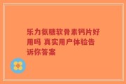 乐力氨糖软骨素钙片好用吗 真实用户体验告诉你答案