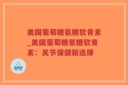 美国葡萄糖氨糖软骨素_美国葡萄糖氨糖软骨素：关节保健新选择