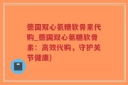 德国双心氨糖软骨素代购_德国双心氨糖软骨素：高效代购，守护关节健康)