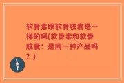 软骨素跟软骨胶囊是一样的吗(软骨素和软骨胶囊：是同一种产品吗？)