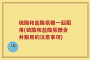 硫酸和盐酸氨糖一起服用(硫酸和盐酸氨糖合并服用的注意事项)