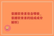 氨糖软骨素包含哪些_氨糖软骨素的组成成分解析)