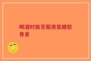 喝酒时能否服用氨糖软骨素