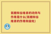 氨糖和谷维素的功效与作用是什么(氨糖和谷维素的作用和益处)