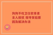 狗狗不吃卫仕软骨素 主人担忧 探寻背后原因及解决办法