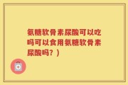 氨糖软骨素尿酸可以吃吗可以食用氨糖软骨素尿酸吗？)